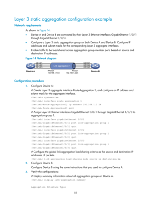 Page 266 55 
Layer 3 static aggregation configuration example 
Network requirements 
As shown in Figure 14: 
•   De
vice A and Device B are connected by their Layer 3 Ethernet interfaces GigabitEthernet 1/0/1 
through GigabitEthernet 1/0/3.  
•   Configure a Layer 3 static aggregation group on both Device A and Device B. Configure IP 
addresses and subnet masks for the corres ponding Layer 3 aggregate interfaces. 
•   Enable traffic to be load-shared across aggreg ation group member ports based on source and...