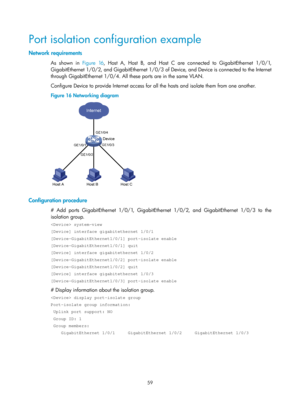 Page 270 59 
Port isolation configuration example 
Network requirements 
As shown in Figure 16,  Host A, Host B, and Host C are connected to GigabitEthernet 1/0/1, 
GigabitEthernet 1/0/2, and GigabitEthernet 1/0/3 of Device, and Device is connected to the Internet 
through GigabitEthernet 1/0/4. All these ports are in the same VLAN. 
Configure Device to provide Internet access for  all the hosts and isolate them from one another. 
Figure 16  Networking diagram 
 
 
Configuration procedure 
# Add ports...