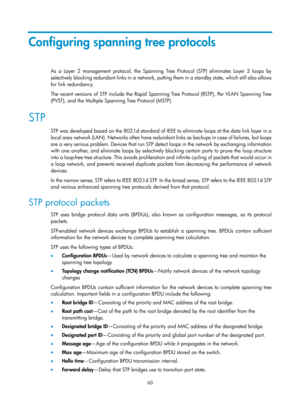 Page 271 60 
Configuring spanning tree protocols 
As a Layer 2 management protocol, the Spanning Tree Protocol (STP) eliminates Layer 2 loops by 
selectively blocking redundant links in a network, putting them in a standby state, which still also allows 
for link redundancy. 
The recent versions of STP include the Rapid Spanning Tree Protocol (RSTP), Per VLAN Spanning Tree 
(PVST), and the Multiple Spanning Tree Protocol (MSTP). 
STP 
STP was developed based on the 802.1d standard of IEEE to eliminate loops at...