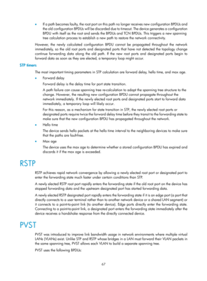 Page 278 67 
•  If a path becomes faulty, the root port on this path no longer receives new configuration BPDUs and 
the old configuration BPDUs will be discarded due to timeout. The device generates a configuration 
BPDU with itself as the root and sends the BPDU s and TCN BPDUs. This triggers a new spanning 
tree calculation process to establish a new path to restore the network connectivity. 
However, the newly calculated configuration BPDU cannot be propagated throughout the network 
immediately, so the old...
