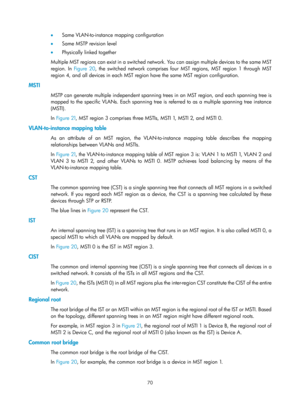 Page 281 70 
•  Same VLAN-to-instance mapping configuration 
•   Same MSTP revision level 
•   Physically linked together 
Multiple MST regions can exist in a switched network. You can assign multiple devices to the same MST 
region. In  Figure 20,
 the switched network comprises four MST regions, MST region 1 through MST 
region 4, and all devices in each MST region have the same MST region configuration. 
MSTI 
MSTP can generate multiple independent spanning tr ees in an MST region, and each spanning tree is...