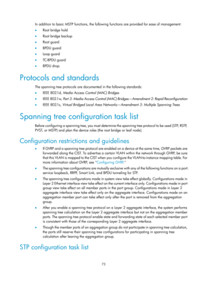 Page 284 73 
In addition to basic MSTP functions, the following functions are provided for ease of management: 
•  Root bridge hold 
•   Root bridge backup 
•   Root guard 
•   BPDU guard 
•   Loop guard 
•   TC-BPDU guard 
•   BPDU drop. 
Protocols and standards 
The spanning tree protocols are docu mented in the following standards: 
•   IEEE 802.1d,  Media Access Control (MAC) Bridges  
•   IEEE 802.1w,  Part 3: Media Access Control (MAC) Bridges—Amendment 2: Rapid Reconfiguration 
•   IEEE 802.1s,  Virtual...