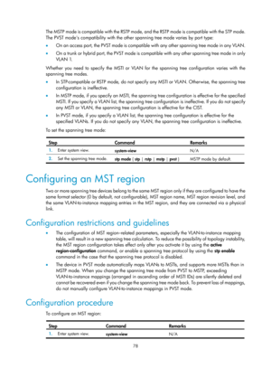 Page 289 78 
The MSTP mode is compatible with the RSTP mode, and the RSTP mode is compatible with the STP mode. 
The PVST modes compatibility with the other spanning tree mode varies by port type: 
•   On an access port, the PVST mode is compatible  with any other spanning tree mode in any VLAN.   
•   On a trunk or hybrid port, the PVST mode is compat ible with any other spanning tree mode in only 
VLAN 1.  
Whether you need to specify the MSTI or VLAN for the spanning tree configuration varies with the...