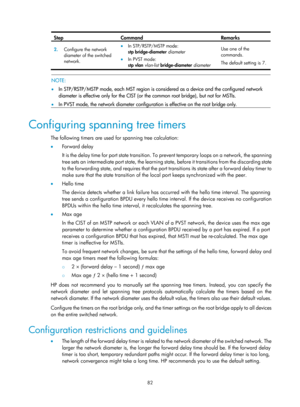 Page 293 82 
Step Command Remarks 
2.  Configure the network 
diameter of the switched 
network. • In STP/RSTP/MSTP mode: 
stp bridge-diameter  diameter  
• In PVST mode: 
stp vlan  vlan-list  bridge-diameter  diameter  Use one of the 
commands. 
The default setting is 7. 
 
 
NOTE: 
•  In STP/RSTP/MSTP mode, each MST region is considered as a device and the configured network 
diameter is effective only for the CIST (or the common root bridge), but not for MSTIs. 
•   In PVST mode, the network diameter...