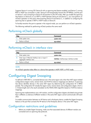 Page 303 92 
Suppose Device A running STP, Device B with no spanning tree feature enabled, and Device C running 
RSTP or MSTP are connected in order. Device B will transparently transmit the STP BPDUs, and the port 
on Device C and connecting to Device B will transition to the STP mode. After you enable the spanning 
tree feature on Device B, to run RSTP or MSTP between Device B and Device C, you must perform an 
mCheck operation on the ports interconnecting Device B and Device C, in addition to configuring the...