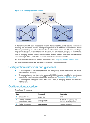 Page 308 97 
Figure 27 TC snooping application scenario 
 
 
In the network, the IRF fabric transparently transmits the received BPDUs and does not participate in 
spanning tree calculations. When a  topology change occurs to the IRF fabric or user networks, the IRF 
fabric may need a long time to learn the correct MAC address table entries and ARP entries, resulting in 
long network disruption. To avoid the network disruption, you can enable TC snooping on the IRF fabric.   
With TC snooping enabled, a device...