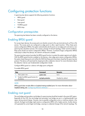 Page 309 98 
Configuring protection functions 
A spanning tree device supports the following protection functions: 
•  BPDU guard 
•   Root guard 
•   Loop guard 
•   TC-BPDU guard 
•   BPDU drop 
Configuration prerequisites 
The spanning tree feature has been correctly configured on the device. 
Enabling BPDU guard 
For access layer devices, the access ports can directly connect to the user terminals (such as PCs) or file 
servers. The access ports are configured as edge ports to allow rapid transition. When...