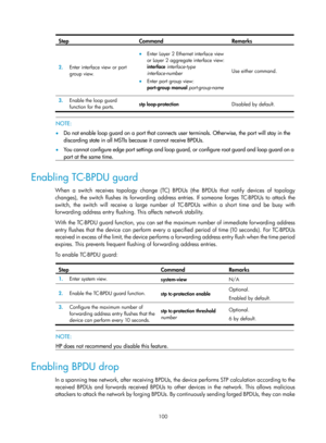 Page 311 100 
Step Command Remarks 
2.  Enter interface view or port 
group view. 
• Enter Layer 2 Ethernet interface view 
or Layer 2 aggregate interface view:
 
interface interface-type 
interface-number  
• Enter port group view:  
port-group manual  port-group-name Use either command.
 
3.  Enable the loop guard 
function for the ports.  stp loop-protection 
Disabled by default.
 
 
 NOTE: 
•  Do not enable loop guard on a port that connects user terminals. Otherwise, the port will stay in the 
discarding...
