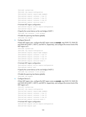 Page 314 103 
 system-view 
[DeviceA] stp region-configuration 
[DeviceA-mst-region] region-name example 
[DeviceA-mst-region] instance 1 vlan 10 
[DeviceA-mst-region] instance 3 vlan 30 
[DeviceA-mst-region] instance 4 vlan 40 
[DeviceA-mst-region] revision-level 0 
# Activate MST region configuration. 
[DeviceA-mst-region] active region-configuration 
[DeviceA-mst-region] quit 
# Specify the current device as the root bridge of MSTI 1. 
[DeviceA] stp instance 1 root primary 
# Enable the spanning tree feature...