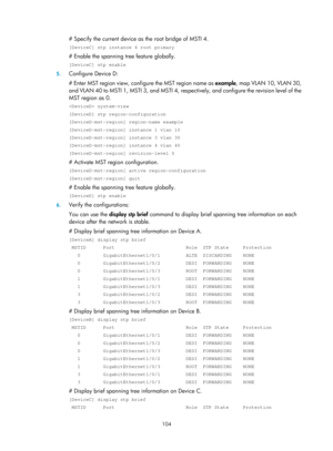 Page 315 104 
# Specify the current device as the root bridge of MSTI 4. 
[DeviceC] stp instance 4 root primary 
# Enable the spanning tree feature globally. 
[DeviceC] stp enable 
5. Configure Device D: 
# Enter MST region view, configure the MST region name as  example, map VLAN 10, VLAN 30, 
and VLAN 40 to MSTI 1, MSTI 3, and MSTI 4, resp ectively, and configure the revision level of the 
MST region as 0. 
 system-view 
[DeviceD] stp region-configuration 
[DeviceD-mst-region] region-name example...