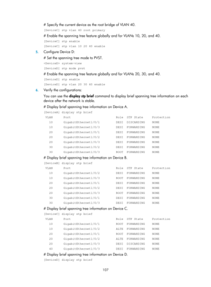 Page 318 107 
# Specify the current device as the root bridge of VLAN 40. 
[DeviceC] stp vlan 40 root primary 
# Enable the spanning tree feature globally and for VLANs 10, 20, and 40. 
[DeviceC] stp enable 
[DeviceC] stp vlan 10 20 40 enable 
5. Configure Device D: 
# Set the spanning tr ee mode to PVST. 
 system-view 
[DeviceD] stp mode pvst 
# Enable the spanning tree feature globally and for VLANs 20, 30, and 40. 
[DeviceD] stp enable 
[DeviceD] stp vlan 20 30 40 enable 
6. Verify the configurations: 
You...