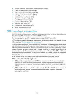 Page 321 110 
•  Ethernet Operation, Administration and Maintenance (EOAM) 
•   GARP VLAN Registration Protocol (GVRP) 
•   HW Group Management Protocol (HGMP) 
•   Link Aggregation Control Protocol (LACP) 
•   Link Layer Discovery Protocol (LLDP) 
•   Port Aggregation Protocol (PAGP) 
•   Per VLAN Spanning Tree (PVST) 
•   Spanning Tree Protocol (STP) 
•   Unidirectional Link Direction (UDLD) 
•   VLAN Trunking Protocol (VTP) 
BPDU tunneling implementation 
The BPDU tunneling implementations for different...