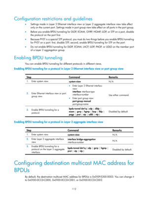 Page 323 112 
Configuration restrictions and guidelines 
•  Settings made in Layer 2 Ethernet interface view  or Layer 2 aggregate interface view take effect 
only on the current port. Settings made in port group  view  take  ef fe ct on al l  por ts  i n the  por t g roup.  
•   Before you enable BPDU tunneling for DLDP, EOAM, GVRP, HGMP, LLDP, or STP on a port, disable 
the protocol on the port first.  
•   Because PVST is a special STP protocol, you must do two things before you enable BPDU tunneling  
for...