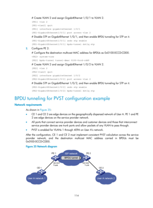 Page 325 114 
# Create VLAN 2 and assign GigabitEthernet 1/0/1 to VLAN 2.  
[PE1] vlan 2 
[PE1-vlan2] quit 
[PE1] interface gigabitethernet 1/0/1 
[PE1-GigabitEthernet1/0/1] port access vlan 2 
# Disable STP on GigabitEthernet 1/0/1, and then enable BPDU tunneling for STP on it.  
[PE1-GigabitEthernet1/0/1] undo stp enable 
[PE1-GigabitEthernet1/0/1] bpdu-tunnel dot1q stp 
2. Configure PE 2: 
# Configure the destination multicast MA C address for BPDUs as 0x0100-0CCD-CDD0.  
 system-view 
[PE2] bpdu-tunnel...