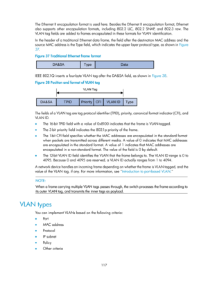 Page 328 117 
The Ethernet II encapsulation format is used here. Besides the Ethernet II encapsulation format, Ethernet 
also supports other encapsulation formats, including 802.2 LLC, 802.2 SNAP, and 802.3 raw. The 
VLAN tag fields are added to frames encapsulated in these formats for VLAN identification. 
In the header of a traditional Ethernet data frame, the field after the destination MAC address and the 
source MAC address is the Type field, which indi cates the upper layer protocol type, as shown in...