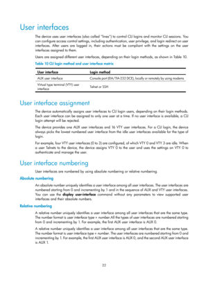 Page 34 22 
User interfaces 
The device uses user interfaces (also called lines) to control CLI logins and monitor CLI sessions. You 
can configure access control settings, including authentication, user privilege, and login redirect on user 
interfaces. After users are logged in, their actions must be compliant with the settings on the user 
interfaces assigned to them.  
Users are assigned different user interfaces, de pending on their login methods, as shown in Tabl e 10 .  
Table 10  CLI login method and u...