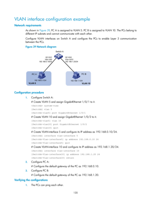 Page 331 120 
VLAN interface configuration example 
Network requirements 
As shown in Figure 39, PC A is assigned to VLAN 5. PC B is assigned to VLAN 10. The PCs belong to 
different IP subnets and cannot communicate with each other. 
Configure VLAN interfaces on Switch A and configure the PCs to enable Layer 3 communication 
between the PCs. 
Figure 39  Network diagram 
 
 
Configuration procedure 
1. Configure Switch A: 
# Create VLAN 5 and assign GigabitEthernet 1/0/1 to it. 
 system-view 
[SwitchA] vlan 5...