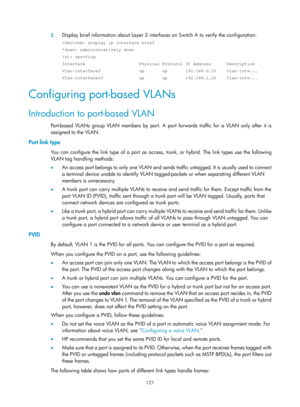 Page 332 121 
2.
 
Display brief information about Layer 3 interfaces on Switch A to verify the configuration. 
 display ip interface brief 
*down: administratively down 
(s): spoofing 
Interface                     Physical Protocol IP Address      Descript\
ion 
Vlan-interface5               up       up       192.168.0.10    Vlan-int\
e... 
Vlan-interface10              up       up       192.168.1.20    Vlan-int\
e... 
Configuring port-based VLANs 
Introduction to port-based VLAN 
Port-based VLANs group VLAN...