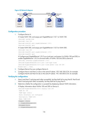 Page 337 126 
Figure 40 Network diagram 
 
 
Configuration procedure 
1. Configure Device A: 
# Create VLAN 100, and assign port GigabitEthernet 1/0/1 to VLAN 100. 
 system-view 
[DeviceA] vlan 100 
[DeviceA-vlan100] port gigabitethernet 1/0/1 
[DeviceA-vlan100] quit 
# Create VLAN 200, and assign port GigabitEthernet 1/0/2 to VLAN 200. 
[DeviceA] vlan 200 
[DeviceA-vlan200] port gigabitethernet 1/0/2 
[DeviceA-vlan200] quit 
# Configure port GigabitEthernet 1/0/3 as a trunk port, and assign it to VLANs 100 and...