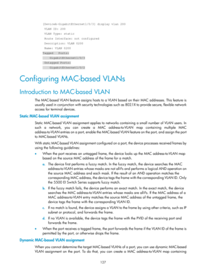 Page 338 127 
[DeviceA-GigabitEthernet1/0/3] display vlan 200 
 VLAN ID: 200 
 VLAN Type: static 
 Route Interface: not configured 
 Description: VLAN 0200 
 Name: VLAN 0200 
Tagged   Ports: 
    GigabitEthernet1/0/3 
 Untagged Ports: 
    GigabitEthernet1/0/2 
Configuring MAC-based VLANs 
Introduction to MAC-based VLAN 
The MAC-based VLAN feature assigns hosts to a VLAN based on their MAC addresses. This feature is 
us u ally use d in c onju nction wi th secu ri t y te chnol o gies  such as  802.1 X to  provide...