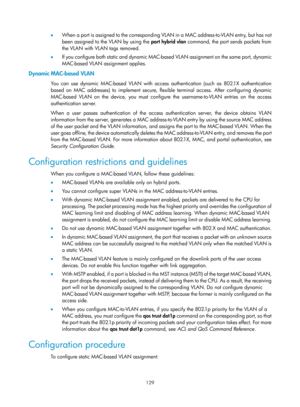 Page 340 129 
•  When a port is assigned to the corresponding  VLAN in a MAC address-to-VLAN entry, but has not 
been assigned to the VLAN by using the port hybrid vlan command, the port sends packets from 
the VLAN with VLAN tags removed. 
•   If you configure both static and dynamic MAC-based VLAN assignment on the same port, dynamic 
MAC-based VLAN assignment applies. 
Dynamic MAC-based VLAN 
You can use dynamic MAC-based VLAN with access authentication (such as 802.1X authentication 
based on MAC addresses)...