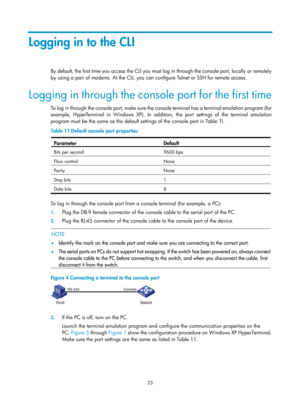Page 35 23 
Logging in to the CLI 
By default, the first time you access the CLI you must log in through the console port, locally or remotely 
by using a pair of modems. At the CLI, you can configure Telnet or SSH for remote access. 
Logging in through the console port for the first time 
To log in through the console port, make sure the co nsole terminal has a terminal emulation program (for 
example, HyperTerminal in Windows XP). In addition , the port settings of the terminal emulation 
program must be the...