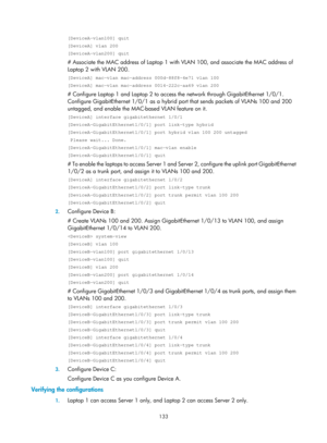 Page 344 133 
[DeviceA-vlan100] quit 
[DeviceA] vlan 200 
[DeviceA-vlan200] quit 
# Associate the MAC address of Laptop 1 with VLAN 100, and associate the MAC address of 
Laptop 2 with VLAN 200. 
[DeviceA] mac-vlan mac-address 000d-88f8-4e71 vlan 100 
[DeviceA] mac-vlan mac-address 0014-222c-aa69 vlan 200 
# Configure Laptop 1 and Laptop 2 to access the network through GigabitEthernet 1/0/1. 
Configure GigabitEthernet 1/0/1 as a hybrid port that sends packets of VLANs 100 and 200 
untagged, and enable the...