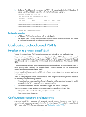 Page 345 134 
2.
 
On Device A and Device C, you can see that VL AN 100 is associated with the MAC address of 
Laptop 1, and VLAN 200 is associated  with the MAC address of Laptop 2.  
[DeviceA] display mac-vlan all 
  The following MAC VLAN addresses exist: 
  S:Static  D:Dynamic 
  MAC ADDR         MASK             VLAN ID   PRIO   STATE 
  -------------------------------------------------------- 
  000d-88f8-4e71   ffff-ffff-ffff   100       0      S 
  0014-222c-aa69   ffff-ffff-ffff   200       0      S...