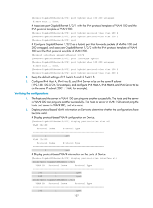 Page 348 137 
[Device-GigabitEthernet1/0/1] port hybrid vlan 100 200 untagged 
 Please wait... Done. 
# Associate port GigabitEthernet 1/0/1 with the IPv4 protocol template of VLAN 100 and the 
IPv6 protocol template of VLAN 200. 
[Device-GigabitEthernet1/0/1] port hybrid protocol-vlan vlan 100 1 
[Device-GigabitEthernet1/0/1] port hybrid protocol-vlan vlan 200 1 
[Device-GigabitEthernet1/0/1] quit 
# Configure GigabitEthernet 1/0/2 as a hybrid port that forwards packets of VLANs 100 and 
200 untagged, and...