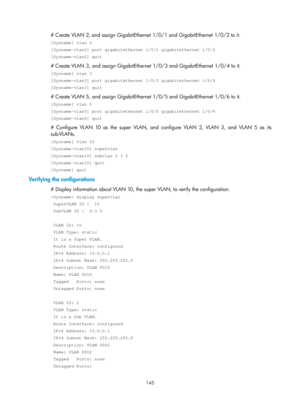 Page 356 145 
# Create VLAN 2, and assign GigabitEthernet 1/0/1 and GigabitEthernet 1/0/2 to it. 
[Sysname] vlan 2 
[Sysname-vlan2] port gigabitethernet 1/0/1 gigabitethernet 1/0/2 
[Sysname-vlan2] quit 
# Create VLAN 3, and assign GigabitEthernet 1/0/3 and GigabitEthernet 1/0/4 to it. 
[Sysname] vlan 3 
[Sysname-vlan3] port gigabitethernet 1/0/3 gigabitethernet 1/0/4 
[Sysname-vlan3] quit 
# Create VLAN 5, and assign GigabitEthernet 1/0/5 and GigabitEthernet 1/0/6 to it. 
[Sysname] vlan 5 
[Sysname-vlan5] port...