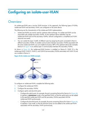 Page 358 147 
Configuring an isolate-user-VLAN 
Overview 
An isolate-user-VLAN uses a two-tier VLAN structure. In this approach, the following types of VLANs, 
isolate-user-VLAN and secondary VLAN, are configured on the same device. 
The following are the characteristics of the isolate-user-VLAN implementation: 
•  Isolate-user-VLANs are mainly used for upstream data exchange. An isolate-user-VLAN can be 
associated with multiple secondary VLANs. As  the upstream device identifies only the 
isolate-user-VLAN and...