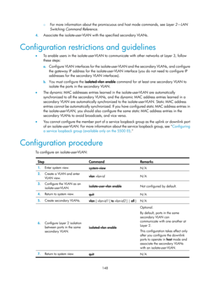 Page 359 148 
{ For more information about the promiscuous and host mode commands, see  Layer 2—LAN 
Switching Command Reference .  
4. Associate the isolate-user-VLAN with the specified secondary VLANs. 
Configuration restrictions and guidelines 
•  To enable users in the isolate-user-VLAN to communicate with other networks at Layer 3, follow 
these steps: 
a. Configure VLAN interfaces for the isolate-user -VLAN and the secondary VLANs, and configure 
the gateway IP address for the isolate-user-VLAN  interface...