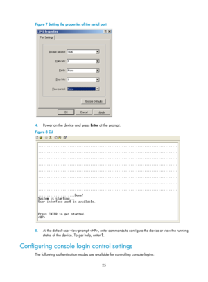 Page 37 25 
Figure 7 Setting the properties of the serial port 
 
 
4. Power on the device and press  Enter at the prompt. 
Figure 8  CLI 
 
 
5. At the default user view prompt , enter commands to configure the device or view the running 
status of the device. To get help, enter  ?. 
Configuring console login control settings 
The following authentication modes are available for controlling console logins:  