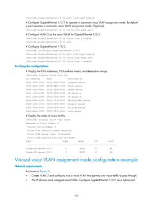 Page 372 161 
[DeviceA-GigabitEthernet1/0/1] port link-type hybrid 
# Configure GigabitEthernet 1/0/1 to operate in automatic voice VLAN assignment mode. By default, 
a port operates in automatic voice VLAN assignment mode. (Optional) 
[DeviceA-GigabitEthernet1/0/1] voice vlan mode auto 
# Configure VLAN 2 as the voice VLAN for GigabitEthernet 1/0/1. 
[DeviceA-GigabitEthernet1/0/1] voice vlan 2 enable 
[DeviceA-GigabitEthernet1/0/1] quit 
# Configure GigabitEthernet 1/0/2. 
[DeviceA] interface gigabitethernet...