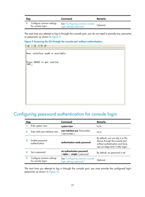 Page 39 27 
Step Command Remarks 
4.  Configure common settings 
for console login.  See 
Configuring common console 
login settings ( optional).  Optional. 
 
The next time you attempt to log in through the console port, you do not need to provide any username 
or password, as shown in 
Figure 9. 
Figure 9  Accessing the 

CLI through the console port without authentication 
 
 
Configuring password authentication for console login  
Step Command Remarks 
1.  Enter system view. 
system-view  N/A 
2.  Enter AUX...