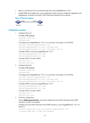 Page 382 171 
•  Device A and Device B are connected through their ports GigabitEthernet 1/0/1. 
•   Enable GVRP and configure the normal registration  mode on ports to enable the registration and 
deregistration of dynamic and static VLAN information between the two devices.  
Figure 54  Network diagram 
 
 
Configuration procedure 
1.  Configure Device A: 
# Enable GVRP globally.  
 system-view 
[DeviceA] gvrp 
# Configure port GigabitEthernet 1/0/1 as a  trunk port, and assign it to all VLANs.  
[DeviceA]...