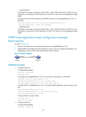 Page 383 172 
  1(default),2-3 
According to the output, information about VLAN 1, static VLAN information of VLAN 2 on the 
local device, and dynamic VLAN information of VLAN 3 on Device B are all registered through 
GVRP. 
# Display the local VLAN information that GVRP  maintains on port GigabitEthernet 1/0/1 of 
Device B. 
[DeviceB] display gvrp local-vlan interface gigabitethernet 1/0/1 
 Following VLANs exist in GVRP local database: 
  1(default),2-3 
According to the output, information about VLAN 1,...
