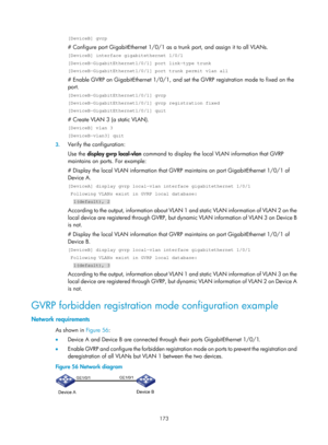 Page 384 173 
[DeviceB] gvrp 
# Configure port GigabitEthernet 1/0/1 as a trunk port, and assign it to all VLANs.  
[DeviceB] interface gigabitethernet 1/0/1 
[DeviceB-GigabitEthernet1/0/1] port link-type trunk 
[DeviceB-GigabitEthernet1/0/1] port trunk permit vlan all 
# Enable GVRP on GigabitEthernet 1/0/1, and set  the GVRP registration mode to fixed on the 
port.  
[DeviceB-GigabitEthernet1/0/1] gvrp 
[DeviceB-GigabitEthernet1/0/1] gvrp registration fixed 
[DeviceB-GigabitEthernet1/0/1] quit 
# Create VLAN 3...