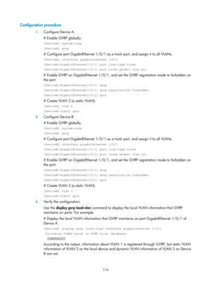 Page 385 174 
Configuration procedure  
1. Configure Device A: 
# Enable GVRP globally.  
 system-view 
[DeviceA] gvrp 
# Configure port GigabitEthernet 1/0/1 as a  trunk port, and assign it to all VLANs.  
[DeviceA] interface gigabitethernet 1/0/1 
[DeviceA-GigabitEthernet1/0/1] port link-type trunk 
[DeviceA-GigabitEthernet1/0/1] port trunk permit vlan all 
# Enable GVRP on GigabitEthernet 1/0/1, and set  the GVRP registration mode to forbidden on 
the port.  
[DeviceA-GigabitEthernet1/0/1] gvrp...