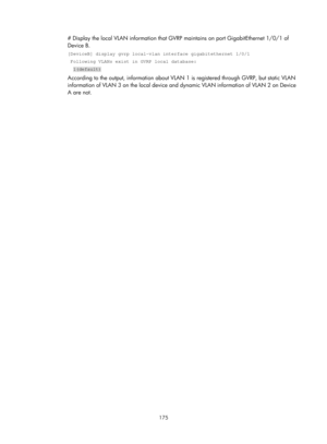 Page 386 175 
# Display the local VLAN information that GVRP maintains on port GigabitEthernet 1/0/1 of 
Device B. 
[DeviceB] display gvrp local-vlan interface gigabitethernet 1/0/1 
 Following VLANs exist in GVRP local database: 
  1(default) 
According to the output, information about VLAN  1 is registered through GVRP, but static VLAN 
information of VLAN 3 on the local device and  dynamic VLAN information of VLAN 2 on Device 
A are not.   