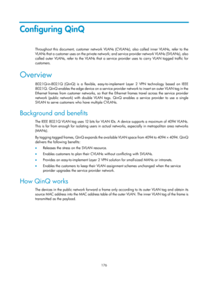 Page 387 176 
Configuring QinQ 
Throughout this document, customer network VLANs (CVLANs), also called inner VLANs, refer to the 
VLANs that a customer uses on the private network; and service provider network VLANs (SVLANs), also 
called outer VLANs, refer to the VLANs that a service provider uses to carry VLAN tagged traffic for 
customers. 
Overview 
802.1Q-in-802.1Q (QinQ) is a flexible, easy-to- implement Layer 2 VPN technology based on IEEE 
8 02.1 Q .  Q i n Q  e n a b l e s  t h e  e d g e  d e vi c e  o...