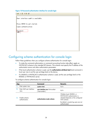 Page 40 28 
Figure 10 Password authentication interface for console login 
 
 
Configuring scheme authentication for console login 
Follow these guidelines when you configure scheme authentication for console login:  
•  To make the command authorization or command accounting function take effect, apply an 
HWTACACS scheme to the intended ISP domain. This scheme must specify the IP address of the 
authorization server and other authorization parameters.  
•   If the local authentication scheme is used, use the...