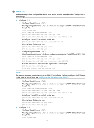 Page 398 187 
 IMPORTANT: 
Make sure that you have configured the devices in the service provider network to allow QinQ packets to
pass through. 
 
1.
 Configure PE 1: 
{  Configure GigabitEthernet 1/0/1: 
# Configure GigabitEthernet 1/0/1 as a trunk port and assign it to VLAN 100 and VLANs 10 
through 70.. 
 system-view 
[PE1] interface gigabitethernet 1/0/1 
[PE1-GigabitEthernet1/0/1] port link-type trunk 
[PE1-GigabitEthernet1/0/1] port trunk permit vlan 100 10 to 70 
# Configure VLAN 100 as the PVID for the...