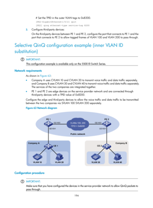 Page 405 194 
# Set the TPID in the outer VLAN tags to 0x8200. 
[PE2-GigabitEthernet1/0/2] quit 
[PE2] qinq ethernet-type service-tag 8200 
3. Configure third-party devices: 
On the third-party devices between PE 1 and PE 2,  configure the port that connects to PE 1 and the 
port that connects to PE 2 to allow tagged fr ames of VLAN 100 and VLAN 200 to pass through. 
Selective QinQ configuration example (inner VLAN ID 
substitution) 
 
 IMPORTANT: 
This configuration example is available only on the 5500 EI...