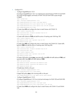 Page 406 195 
 
1. Configure PE 1: 
{  Configure GigabitEthernet 1/0/1: 
# Configure GigabitEthernet 1/0/1 as a hybrid port to permit frames of VLAN 10 and VLAN 
20 to pass through tagged, and frames of  VLAN 100 and VLAN 200 to pass through 
untagged. 
 system-view 
[PE1] interface gigabitethernet 1/0/1 
[PE1-GigabitEthernet1/0/1] port link-type hybrid 
[PE1-GigabitEthernet1/0/1] port hybrid vlan 10 20 tagged 
[PE1-GigabitEthernet1/0/1] port hybrid vlan 100 200 untagged 
[PE1-GigabitEthernet1/0/1] quit 
#...