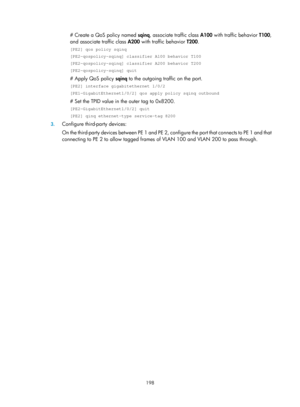 Page 409 198 
# Create a QoS policy named  sqinq, associate traffic class A100 with traffic behavior  T100, 
and associate traffic class  A200 with traffic behavior  T200. 
[PE2] qos policy sqinq 
[PE2-qospolicy-sqinq] classifier A100 behavior T100 
[PE2-qospolicy-sqinq] classifier A200 behavior T200 
[PE2-qospolicy-sqinq] quit 
# Apply QoS policy  sqinq to the outgoing traffic on the port. 
[PE2] interface gigabitethernet 1/0/2 
[PE1-GigabitEthernet1/0/2] qos apply policy sqinq outbound 
# Set the TPID value in...