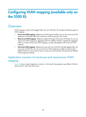 Page 410 199 
Configuring VLAN mapping (available only on 
the 5500 EI) 
Overview 
VLAN mapping re-marks VLAN tagged traffic with new VLAN IDs. HP provides the following types of 
VLAN mapping: 
•  One-to-one VLAN mapping —Replaces one VLAN tag with another. You can use one-to-one VLAN 
mapping to sub-classify traffic from a particular VLAN for granular QoS control. 
•   Many-to-one VLAN mapping — Re p l a c e s  m u l t i p l e  V L A N  t a g s  wi t h  t h e  s a m e  V L A N  t a g.  Yo u  c a n  u s e...