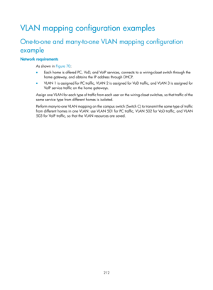 Page 423 212 
VLAN mapping configuration examples 
One-to-one and many-to-one VLAN mapping configuration 
example 
Network requirements 
As shown in Figure 70:  
•   E
ach home is offered PC, VoD, and VoIP services, connects to a wiring-closet switch through the 
home gateway, and obtains the IP address through DHCP. 
•   VL AN 1 is assigned for PC traffic, VL AN 2 is assigned for VoD traffic, and VL AN 3 is assigned for 
VoIP service traffic on the home gateways. 
Assign one VLAN for each type of traffic from...