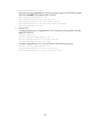 Page 431 220 
[PE3-GigabitEthernet1/0/1] quit 
# Set network-side port GigabitEthernet 1/0/2 as a trunk port, assign it to VLAN 200, and apply 
uplink policy up_uplink to the outgoing traffic on the port.  
[PE3] interface gigabitethernet 1/0/2 
[PE3-GigabitEthernet1/0/2] port link-type trunk 
[PE3-GigabitEthernet1/0/2] port trunk permit vlan 200 
[PE3-GigabitEthernet1/0/2] qos apply policy up_uplink outbound 
[PE3-GigabitEthernet1/0/2] quit 
4. Configure PE 4: 
# Configure QinQ function on GigabitEthernet...