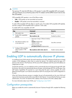 Page 443 232 
 CAUTION: 
The maximum TTL value that CDP allows is 255 seco
nds. To make CDP-compatible LLDP work properly 
with Cisco IP phones, be sure that the product of the TTL multiplier and the LLDPDU transmit interval is less
than 255 seconds. 
 
CDP-compatible LLDP operates in one of the follows modes: 
•   TxRx —CDP packets can be transmitted and received.  
•   Disable —CDP packets cannot be transmitted or received.  
To make CDP-compatible LLDP take effect on specific ports, first enable...